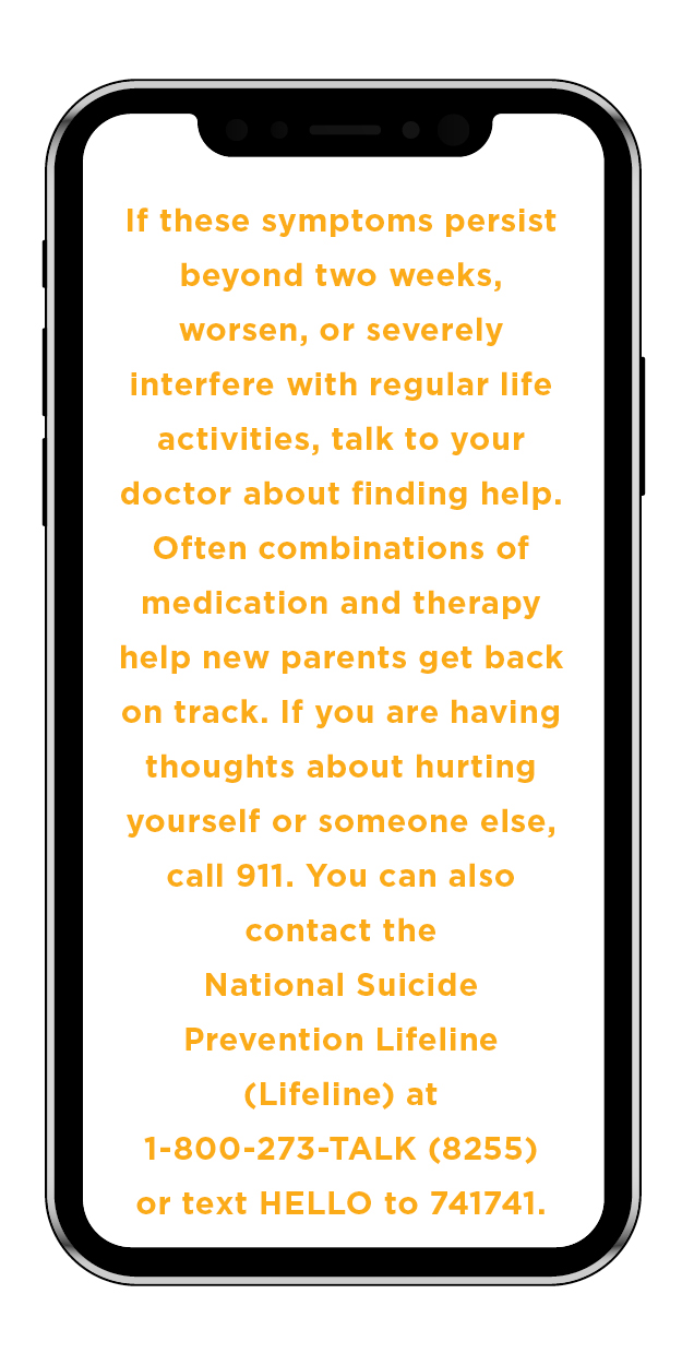If these symptoms persist beyond two weeks, worsen, or severely interfere with regular life activities, talk to your doctor about finding help. Often combinations of medication and therapy help new parents get back on track. If you are having thoughts about hurting yourself or someone else, call 911. You can also contact the National Suicide Prevention Lifeline (Lifeline) at 1-800-273-TALK (8255) or text HELLO to 741741.